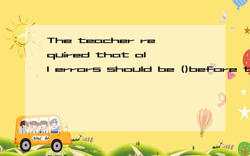 The teacher required that all errors should be ()before the