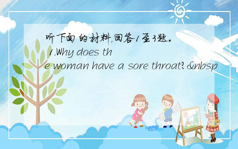 听下面的材料，回答1至3题。 1.Why does the woman have a sore throat? 