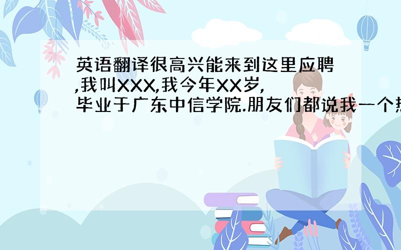 英语翻译很高兴能来到这里应聘,我叫XXX,我今年XX岁,毕业于广东中信学院.朋友们都说我一个热情开朗而又不失细心稳重的女