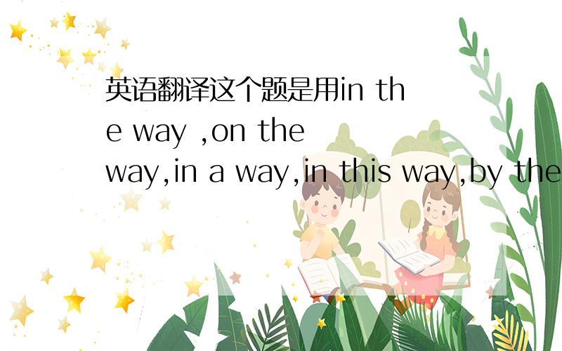 英语翻译这个题是用in the way ,on the way,in a way,in this way,by the