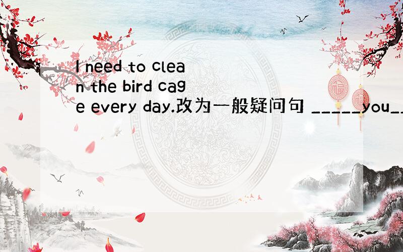 I need to clean the bird cage every day.改为一般疑问句 _____you____