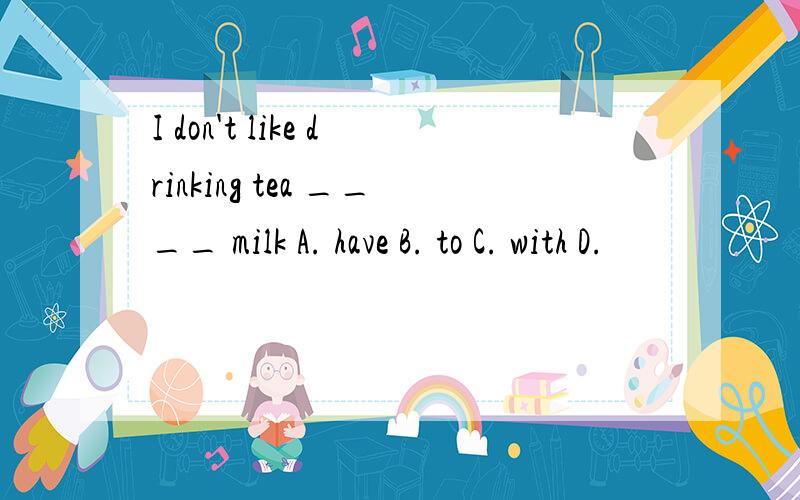 I don't like drinking tea ____ milk A. have B. to C. with D.