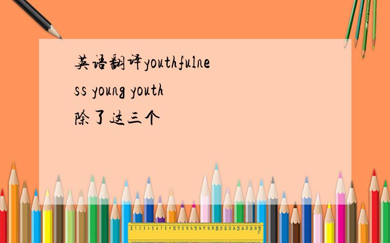 英语翻译youthfulness young youth除了这三个