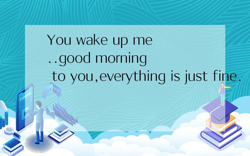 You wake up me..good morning to you,everything is just fine.