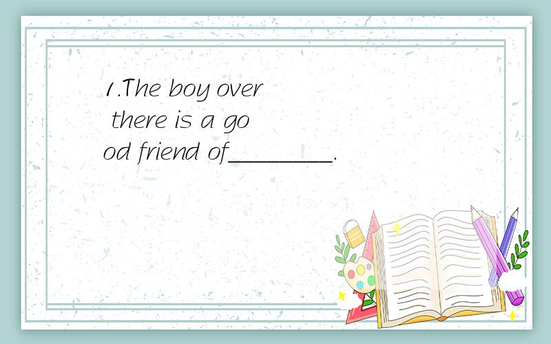 1.The boy over there is a good friend of________.