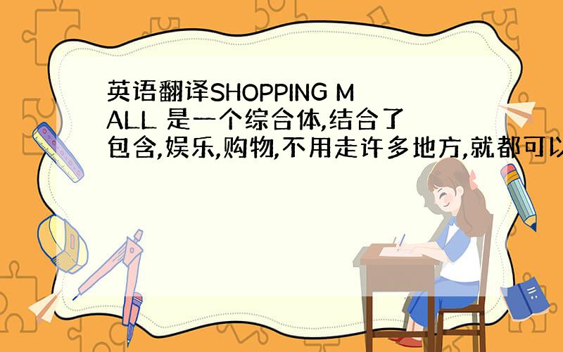 英语翻译SHOPPING MALL 是一个综合体,结合了包含,娱乐,购物,不用走许多地方,就都可以享受到这些了.