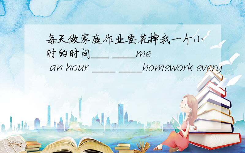 每天做家庭作业要花掉我一个小时的时间___ ____me an hour ____ ____homework every