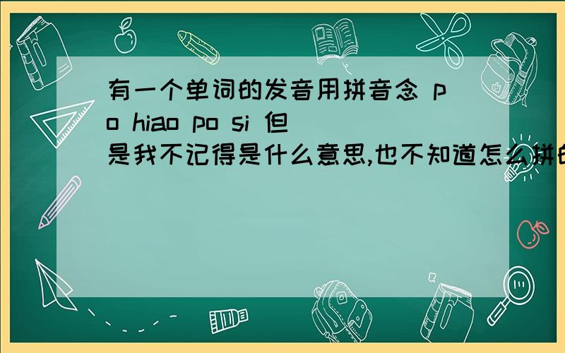 有一个单词的发音用拼音念 po hiao po si 但是我不记得是什么意思,也不知道怎么拼的了