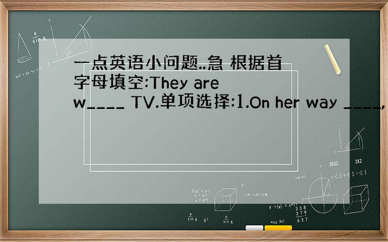 一点英语小问题..急 根据首字母填空:They are w____ TV.单项选择:1.On her way ____,