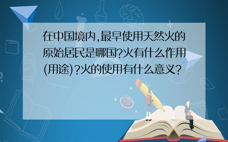 在中国境内,最早使用天然火的原始居民是哪国?火有什么作用(用途)?火的使用有什么意义?