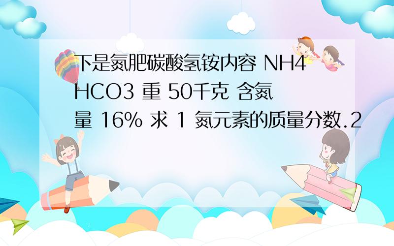 下是氮肥碳酸氢铵内容 NH4HCO3 重 50千克 含氮量 16% 求 1 氮元素的质量分数.2