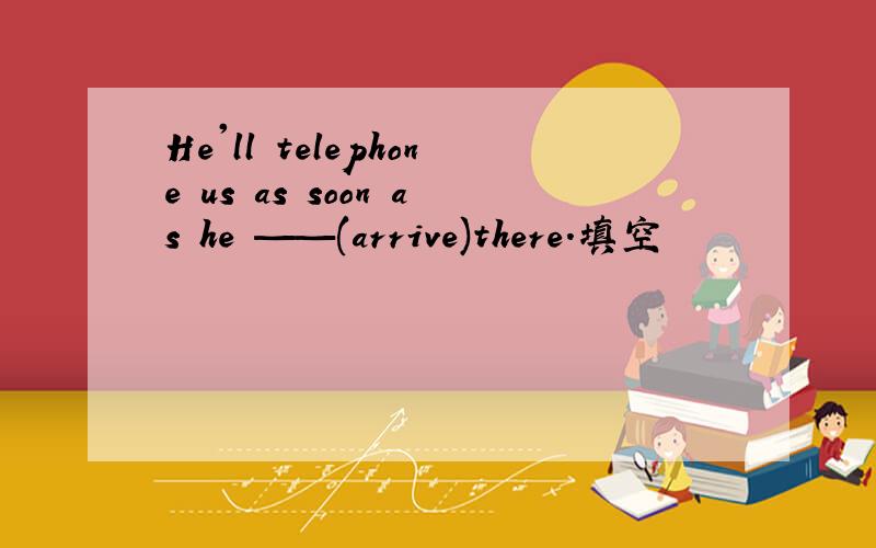 He'll telephone us as soon as he ——(arrive)there.填空
