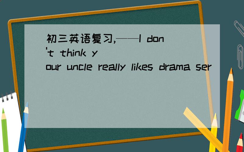 初三英语复习,——I don't think your uncle really likes drama ser