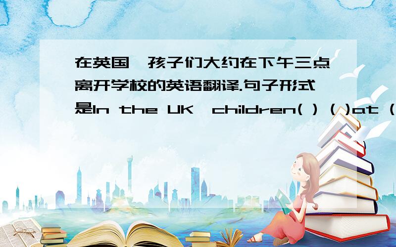在英国,孩子们大约在下午三点离开学校的英语翻译.句子形式是In the UK,children( ) ( )at ( )