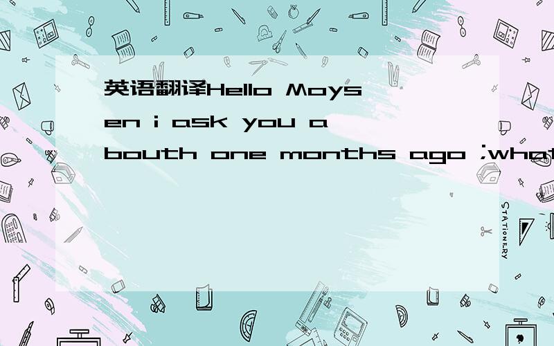英语翻译Hello Moysen i ask you abouth one months ago ;what you t