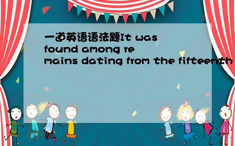 一道英语语法题It was found among remains dating from the fifteenth