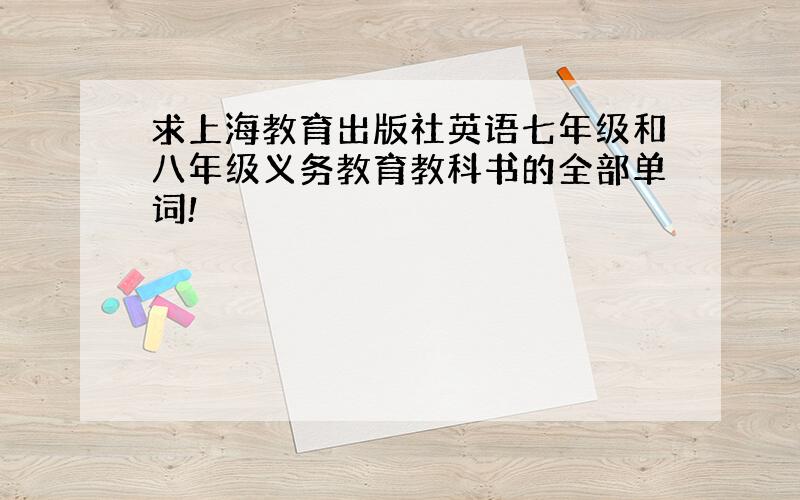 求上海教育出版社英语七年级和八年级义务教育教科书的全部单词!