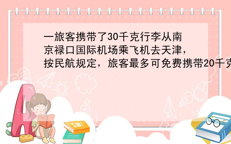 一旅客携带了30千克行李从南京禄口国际机场乘飞机去天津，按民航规定，旅客最多可免费携带20千克行李，超重部分每千克按飞机