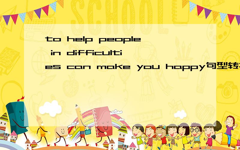 to help people in difficulties can make you happy句型转换 （ ）to