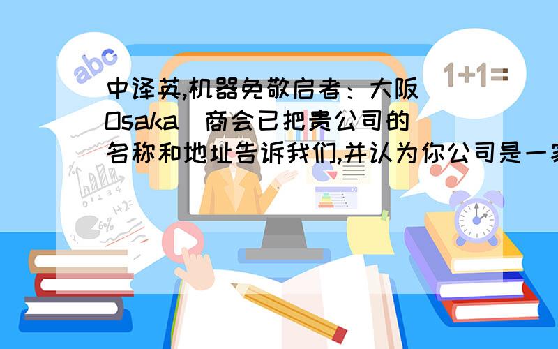 中译英,机器免敬启者：大阪（Osaka）商会已把贵公司的名称和地址告诉我们,并认为你公司是一家大的提包出口商.目前我们有