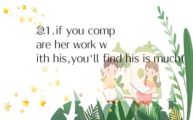 急1.if you compare her work with his,you'll find his is much(