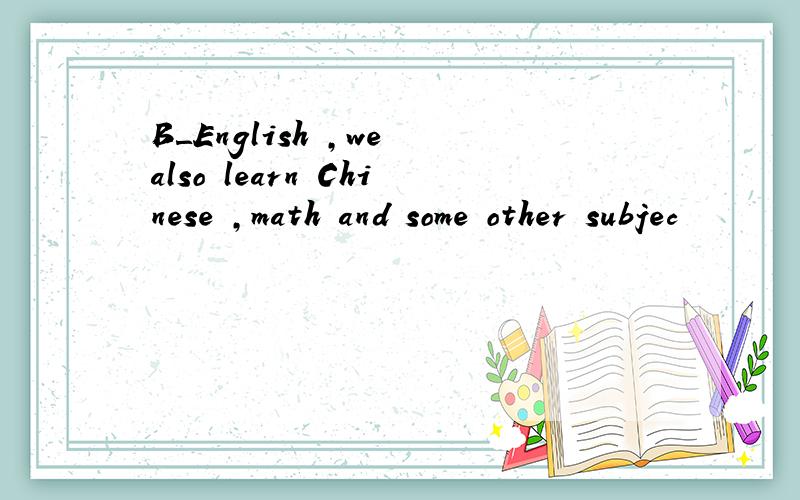 B＿English ,we also learn Chinese ,math and some other subjec