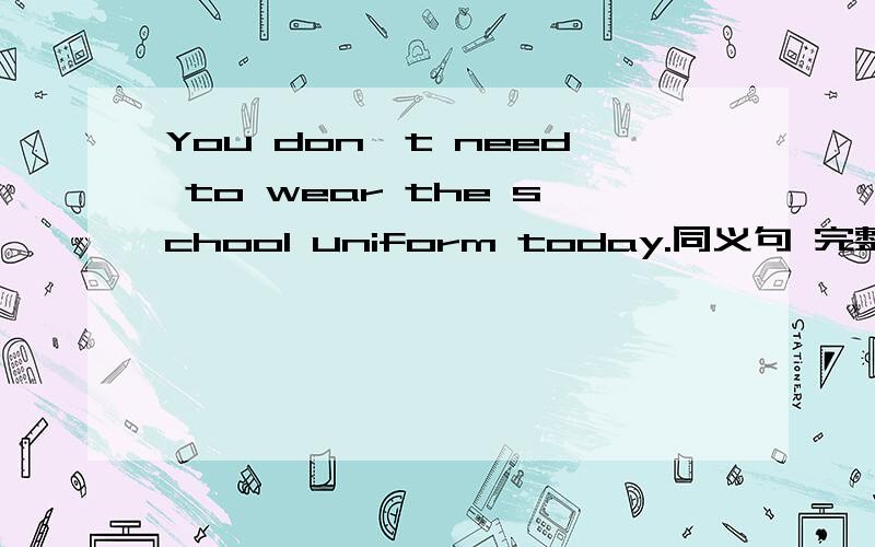 You don't need to wear the school uniform today.同义句 完整的问题在下面