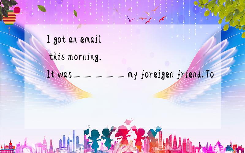 I got an email this morning.It was_____my foreigen friend,To