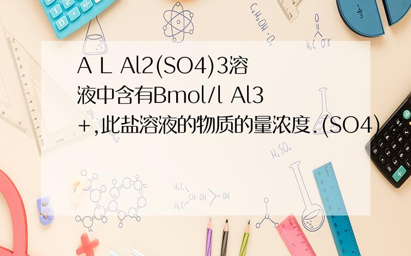 A L Al2(SO4)3溶液中含有Bmol/l Al3+,此盐溶液的物质的量浓度.(SO4) 2-的物质的量浓度.AL