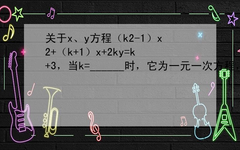 关于x、y方程（k2-1）x2+（k+1）x+2ky=k+3，当k=______时，它为一元一次方程，当k=______