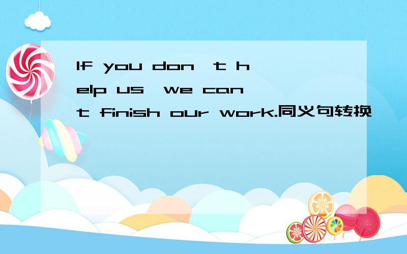 If you don't help us,we can't finish our work.同义句转换