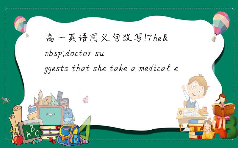 高一英语同义句改写!The doctor suggests that she take a medical e