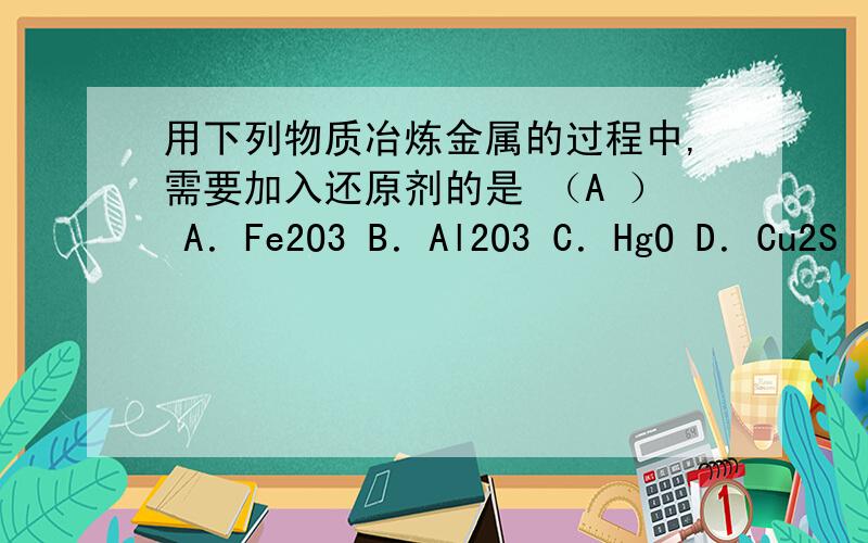用下列物质冶炼金属的过程中,需要加入还原剂的是 （A ） A．Fe2O3 B．Al2O3 C．HgO D．Cu2S