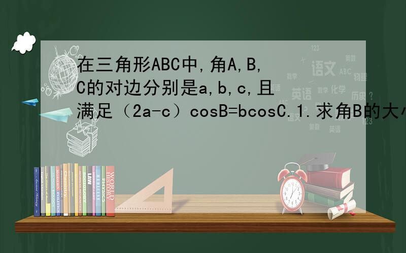 在三角形ABC中,角A,B,C的对边分别是a,b,c,且满足（2a-c）cosB=bcosC.1.求角B的大小 2、若三