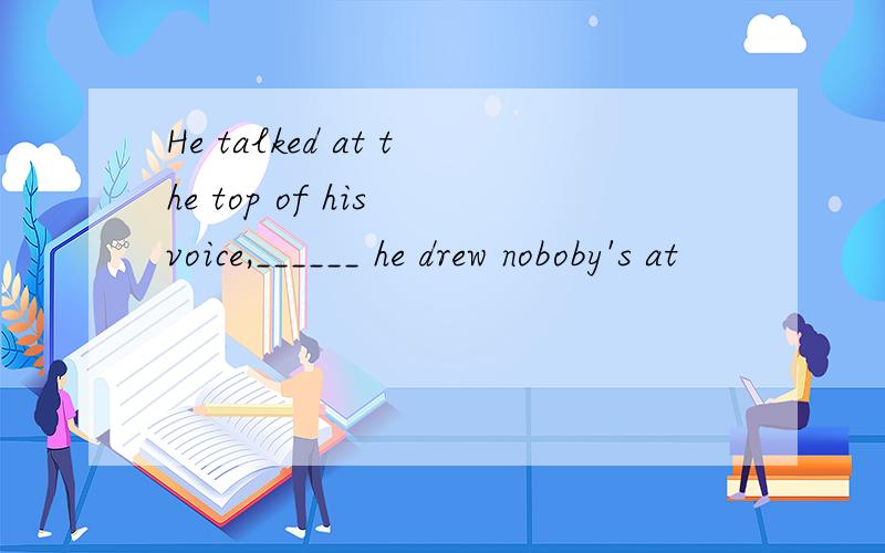 He talked at the top of his voice,______ he drew noboby's at