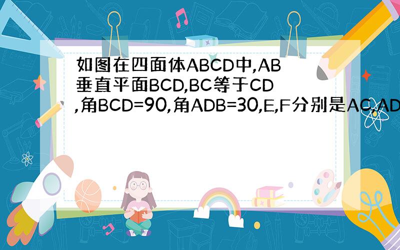 如图在四面体ABCD中,AB垂直平面BCD,BC等于CD,角BCD=90,角ADB=30,E,F分别是AC,AD的中点.