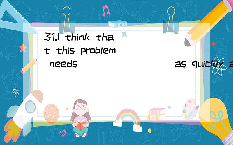 31.I think that this problem needs ________ as quickly as po