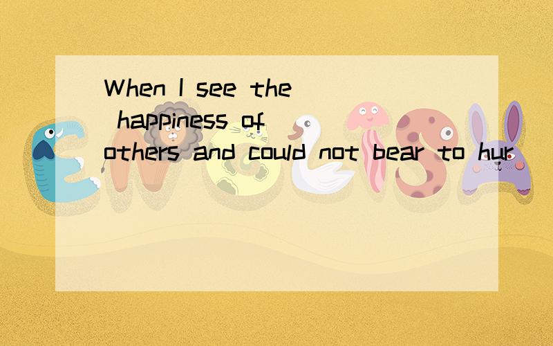 When I see the happiness of others and could not bear to hur