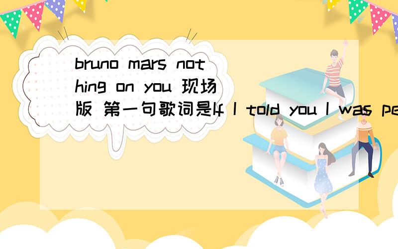 bruno mars nothing on you 现场版 第一句歌词是If I told you I was perf