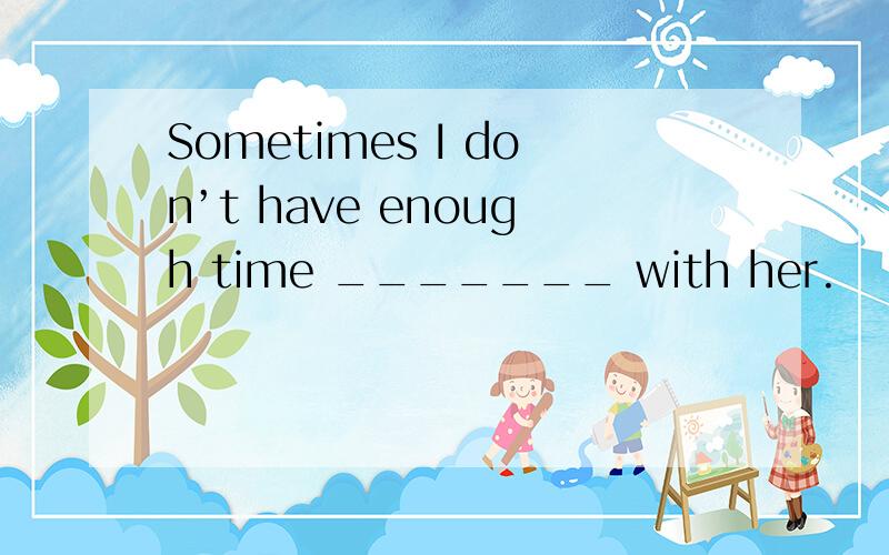Sometimes I don’t have enough time _______ with her.