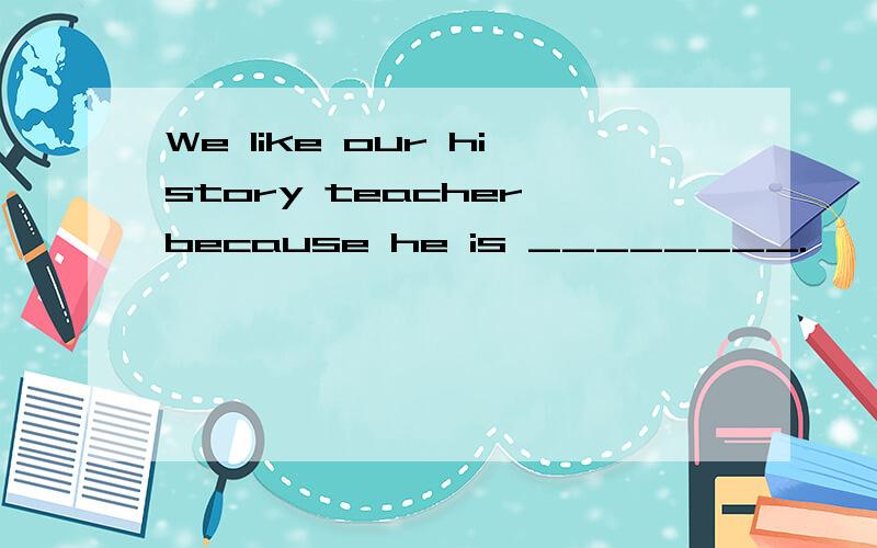 We like our history teacher because he is ________.