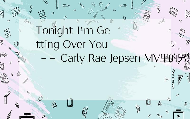 Tonight I'm Getting Over You -- Carly Rae Jepsen MV里的男猪脚叫什么?