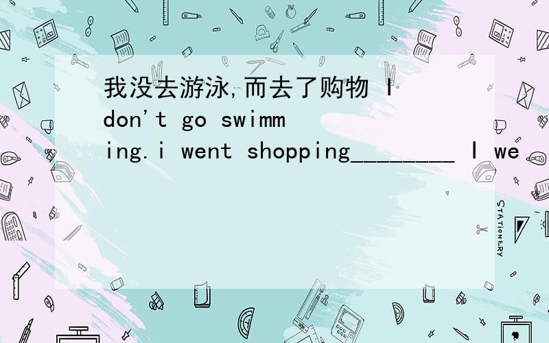 我没去游泳,而去了购物 I don't go swimming.i went shopping________ I we