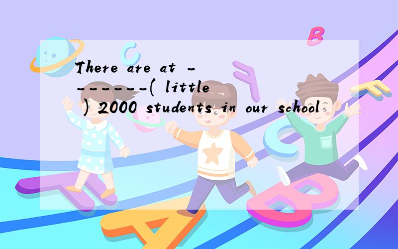 There are at -------( little ) 2000 students in our school