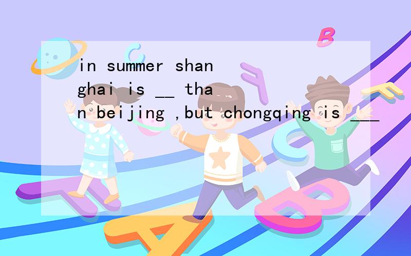 in summer shanghai is __ than beijing ,but chongqing is ___