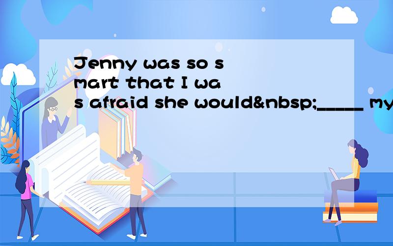 Jenny was so smart that I was afraid she would _____ my