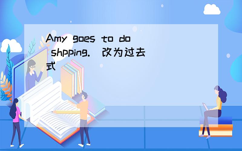 Amy goes to do shpping.(改为过去式)