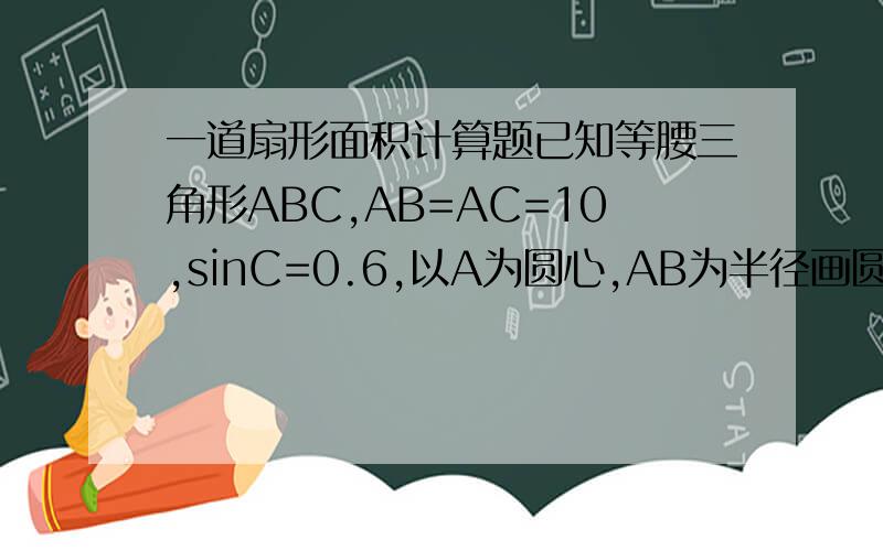 一道扇形面积计算题已知等腰三角形ABC,AB=AC=10,sinC=0.6,以A为圆心,AB为半径画圆,求扇形ABC的面