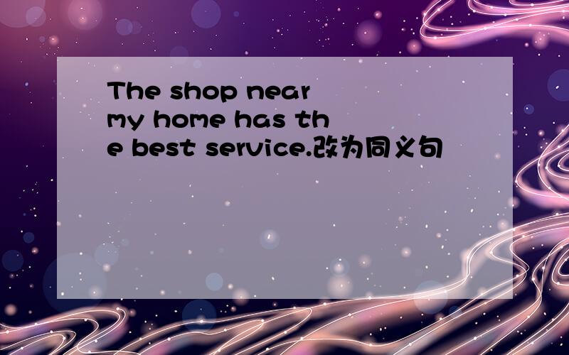 The shop near my home has the best service.改为同义句
