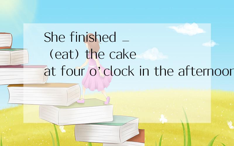 She finished _（eat）the cake at four o’clock in the afternoon